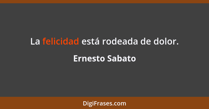 La felicidad está rodeada de dolor.... - Ernesto Sabato