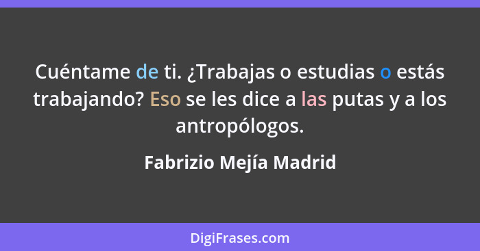 Cuéntame de ti. ¿Trabajas o estudias o estás trabajando? Eso se les dice a las putas y a los antropólogos.... - Fabrizio Mejía Madrid