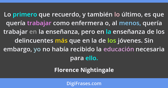 Lo primero que recuerdo, y también lo último, es que quería trabajar como enfermera o, al menos, quería trabajar en la enseñanz... - Florence Nightingale