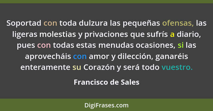 Soportad con toda dulzura las pequeñas ofensas, las ligeras molestias y privaciones que sufrís a diario, pues con todas estas men... - Francisco de Sales