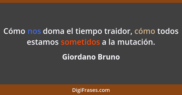 Cómo nos doma el tiempo traidor, cómo todos estamos sometidos a la mutación.... - Giordano Bruno