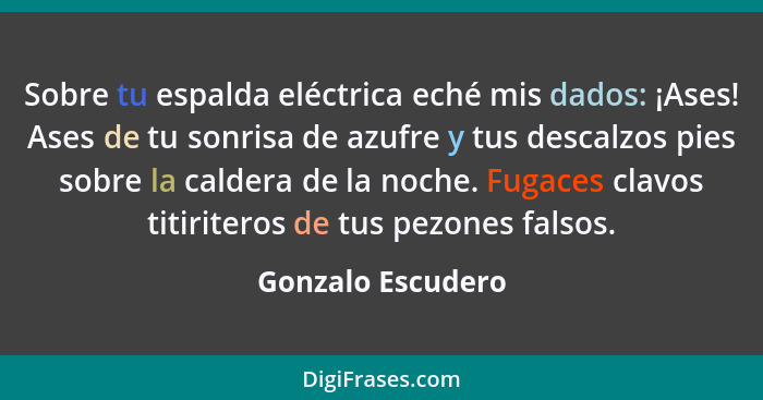 Sobre tu espalda eléctrica eché mis dados: ¡Ases! Ases de tu sonrisa de azufre y tus descalzos pies sobre la caldera de la noche. F... - Gonzalo Escudero