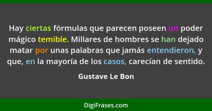 Hay ciertas fórmulas que parecen poseen un poder mágico temible. Millares de hombres se han dejado matar por unas palabras que jamás... - Gustave Le Bon