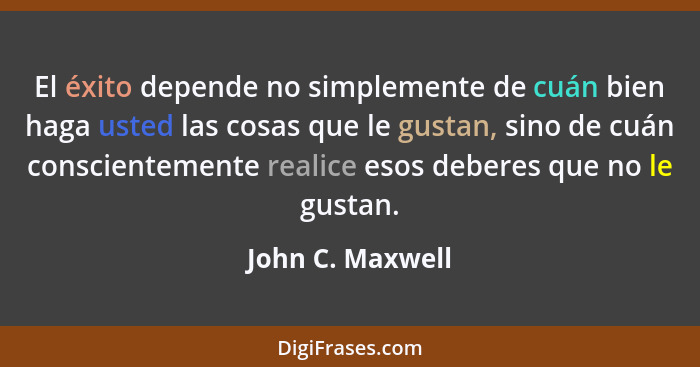 El éxito depende no simplemente de cuán bien haga usted las cosas que le gustan, sino de cuán conscientemente realice esos deberes q... - John C. Maxwell