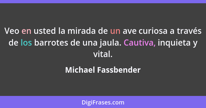 Veo en usted la mirada de un ave curiosa a través de los barrotes de una jaula. Cautiva, inquieta y vital.... - Michael Fassbender