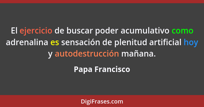 El ejercicio de buscar poder acumulativo como adrenalina es sensación de plenitud artificial hoy y autodestrucción mañana.... - Papa Francisco