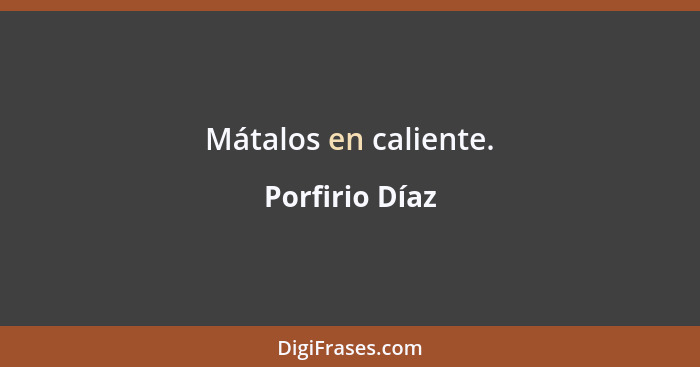 Mátalos en caliente.... - Porfirio Díaz