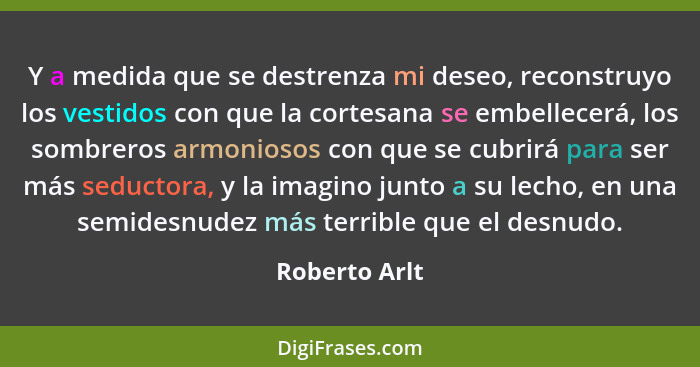 Y a medida que se destrenza mi deseo, reconstruyo los vestidos con que la cortesana se embellecerá, los sombreros armoniosos con que se... - Roberto Arlt