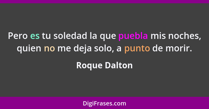 Pero es tu soledad la que puebla mis noches, quien no me deja solo, a punto de morir.... - Roque Dalton