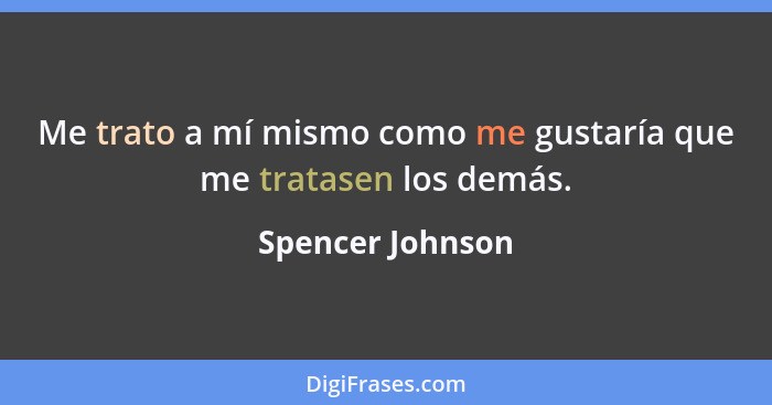 Me trato a mí mismo como me gustaría que me tratasen los demás.... - Spencer Johnson