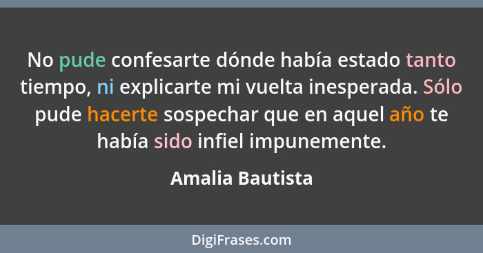 No pude confesarte dónde había estado tanto tiempo, ni explicarte mi vuelta inesperada. Sólo pude hacerte sospechar que en aquel año... - Amalia Bautista