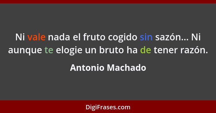 Ni vale nada el fruto cogido sin sazón... Ni aunque te elogie un bruto ha de tener razón.... - Antonio Machado