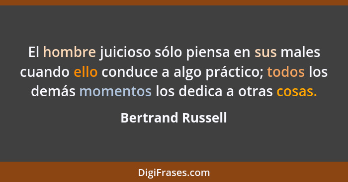 El hombre juicioso sólo piensa en sus males cuando ello conduce a algo práctico; todos los demás momentos los dedica a otras cosas.... - Bertrand Russell