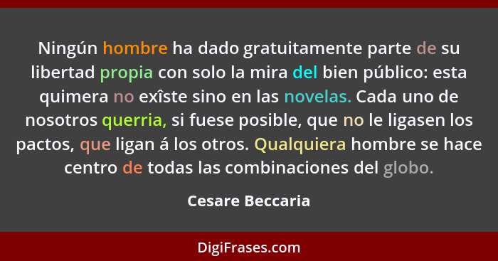 Ningún hombre ha dado gratuitamente parte de su libertad propia con solo la mira del bien público: esta quimera no exîste sino en la... - Cesare Beccaria