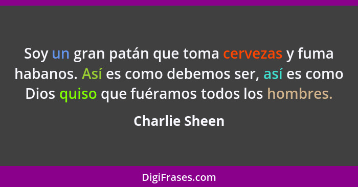 Soy un gran patán que toma cervezas y fuma habanos. Así es como debemos ser, así es como Dios quiso que fuéramos todos los hombres.... - Charlie Sheen