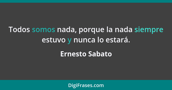 Todos somos nada, porque la nada siempre estuvo y nunca lo estará.... - Ernesto Sabato