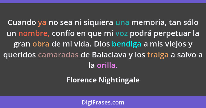 Cuando ya no sea ni siquiera una memoria, tan sólo un nombre, confío en que mi voz podrá perpetuar la gran obra de mi vida. Dio... - Florence Nightingale