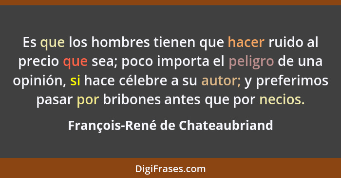 Es que los hombres tienen que hacer ruido al precio que sea; poco importa el peligro de una opinión, si hace célebre... - François-René de Chateaubriand