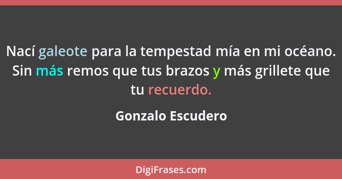 Nací galeote para la tempestad mía en mi océano. Sin más remos que tus brazos y más grillete que tu recuerdo.... - Gonzalo Escudero