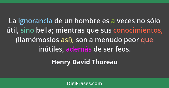 La ignorancia de un hombre es a veces no sólo útil, sino bella; mientras que sus conocimientos, (llamémoslos así), son a menudo... - Henry David Thoreau