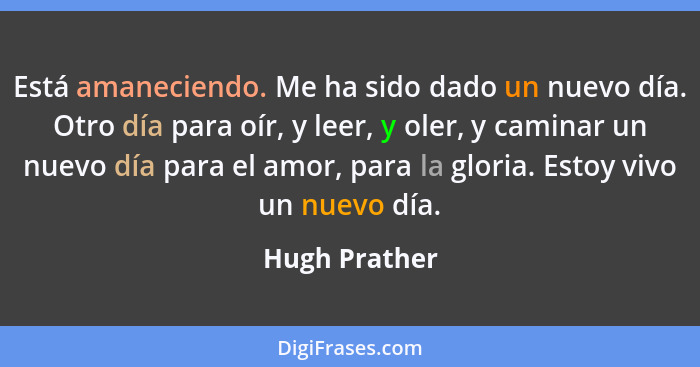 Está amaneciendo. Me ha sido dado un nuevo día. Otro día para oír, y leer, y oler, y caminar un nuevo día para el amor, para la gloria.... - Hugh Prather