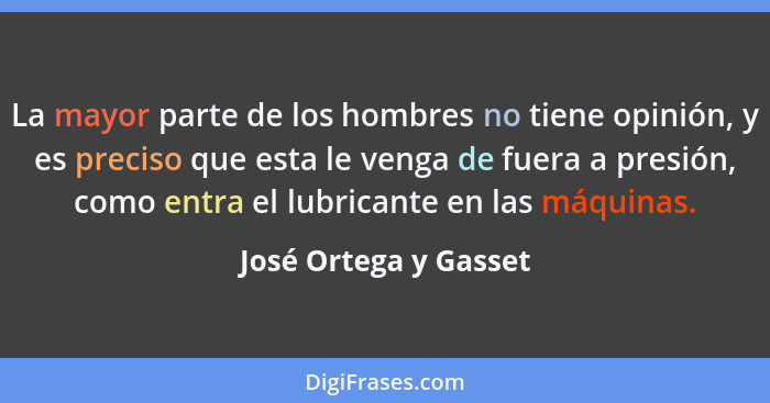 La mayor parte de los hombres no tiene opinión, y es preciso que esta le venga de fuera a presión, como entra el lubricante en... - José Ortega y Gasset