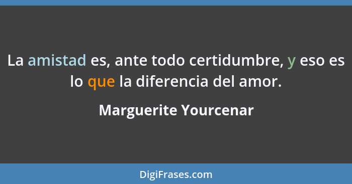 La amistad es, ante todo certidumbre, y eso es lo que la diferencia del amor.... - Marguerite Yourcenar