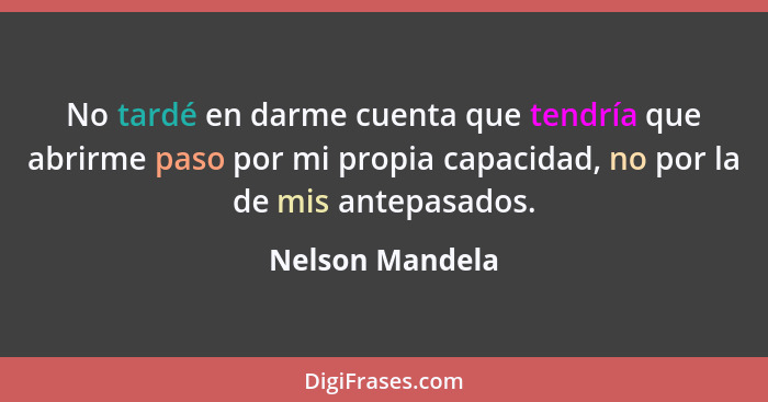 No tardé en darme cuenta que tendría que abrirme paso por mi propia capacidad, no por la de mis antepasados.... - Nelson Mandela