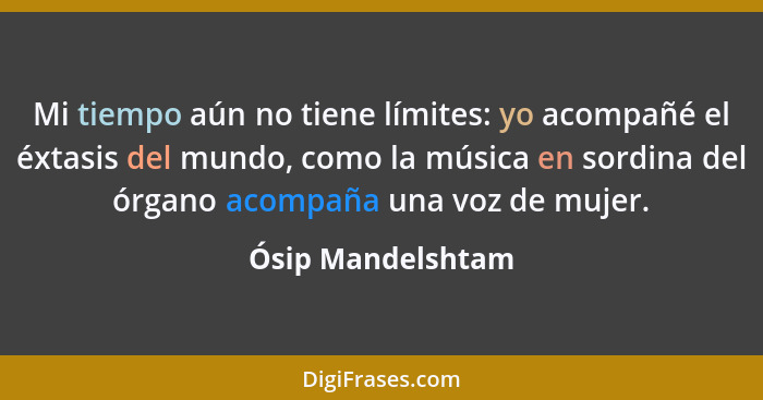 Mi tiempo aún no tiene límites: yo acompañé el éxtasis del mundo, como la música en sordina del órgano acompaña una voz de mujer.... - Ósip Mandelshtam