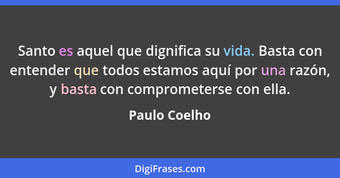 Santo es aquel que dignifica su vida. Basta con entender que todos estamos aquí por una razón, y basta con comprometerse con ella.... - Paulo Coelho