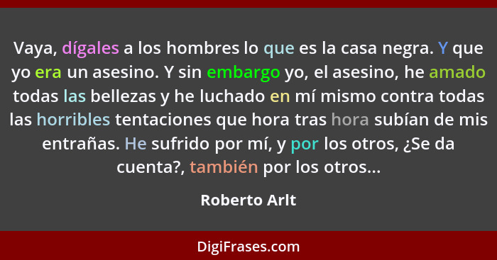 Vaya, dígales a los hombres lo que es la casa negra. Y que yo era un asesino. Y sin embargo yo, el asesino, he amado todas las bellezas... - Roberto Arlt