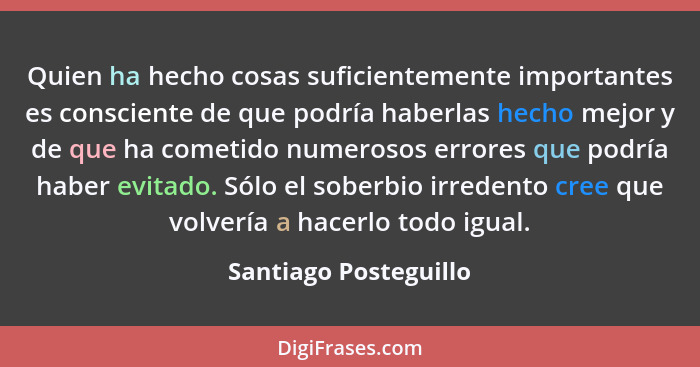 Quien ha hecho cosas suficientemente importantes es consciente de que podría haberlas hecho mejor y de que ha cometido numeroso... - Santiago Posteguillo