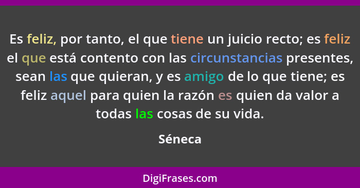 Es feliz, por tanto, el que tiene un juicio recto; es feliz el que está contento con las circunstancias presentes, sean las que quieran, y es... - Séneca