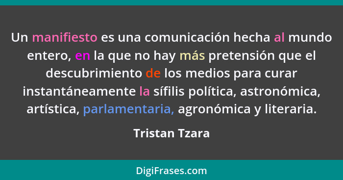 Un manifiesto es una comunicación hecha al mundo entero, en la que no hay más pretensión que el descubrimiento de los medios para cura... - Tristan Tzara