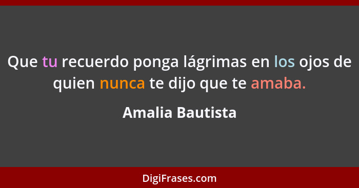 Que tu recuerdo ponga lágrimas en los ojos de quien nunca te dijo que te amaba.... - Amalia Bautista