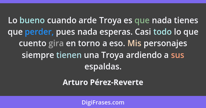 Lo bueno cuando arde Troya es que nada tienes que perder, pues nada esperas. Casi todo lo que cuento gira en torno a eso. Mis p... - Arturo Pérez-Reverte