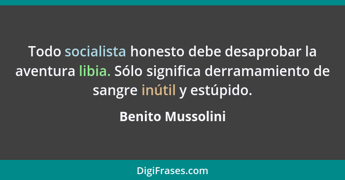 Todo socialista honesto debe desaprobar la aventura libia. Sólo significa derramamiento de sangre inútil y estúpido.... - Benito Mussolini