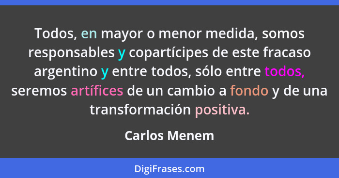 Todos, en mayor o menor medida, somos responsables y copartícipes de este fracaso argentino y entre todos, sólo entre todos, seremos ar... - Carlos Menem