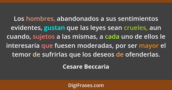 Los hombres, abandonados a sus sentimientos evidentes, gustan que las leyes sean crueles, aun cuando, sujetos a las mismas, a cada u... - Cesare Beccaria