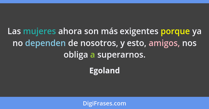 Las mujeres ahora son más exigentes porque ya no dependen de nosotros, y esto, amigos, nos obliga a superarnos.... - Egoland