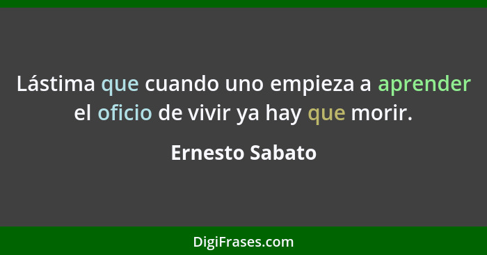 Lástima que cuando uno empieza a aprender el oficio de vivir ya hay que morir.... - Ernesto Sabato