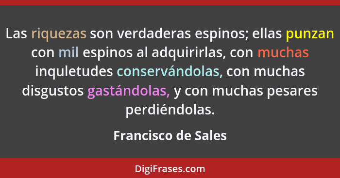 Las riquezas son verdaderas espinos; ellas punzan con mil espinos al adquirirlas, con muchas inquletudes conservándolas, con much... - Francisco de Sales