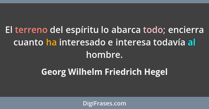 El terreno del espíritu lo abarca todo; encierra cuanto ha interesado e interesa todavía al hombre.... - Georg Wilhelm Friedrich Hegel