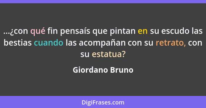 ...¿con qué fin pensaís que pintan en su escudo las bestias cuando las acompañan con su retrato, con su estatua?... - Giordano Bruno