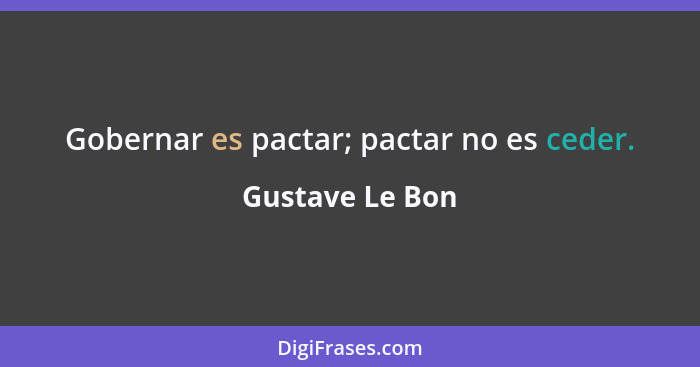 Gobernar es pactar; pactar no es ceder.... - Gustave Le Bon