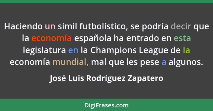 Haciendo un símil futbolístico, se podría decir que la economía española ha entrado en esta legislatura en la Champions... - José Luis Rodríguez Zapatero