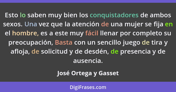 Esto lo saben muy bien los conquistadores de ambos sexos. Una vez que la atención de una mujer se fija en el hombre, es a este... - José Ortega y Gasset