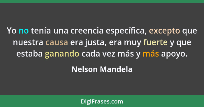 Yo no tenía una creencia específica, excepto que nuestra causa era justa, era muy fuerte y que estaba ganando cada vez más y más apoy... - Nelson Mandela