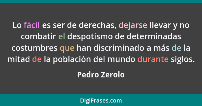 Lo fácil es ser de derechas, dejarse llevar y no combatir el despotismo de determinadas costumbres que han discriminado a más de la mit... - Pedro Zerolo