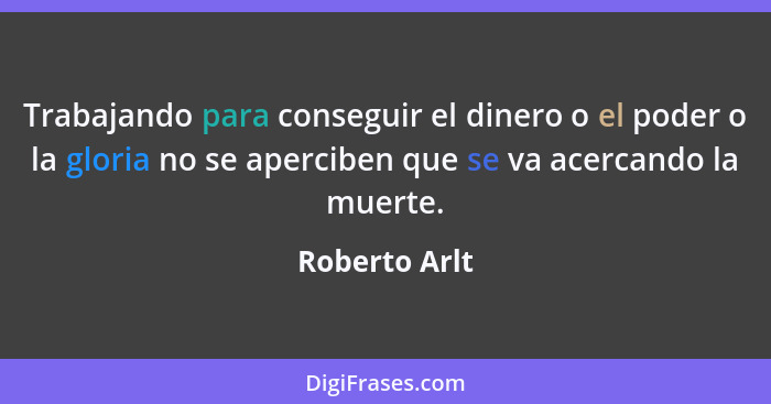 Trabajando para conseguir el dinero o el poder o la gloria no se aperciben que se va acercando la muerte.... - Roberto Arlt